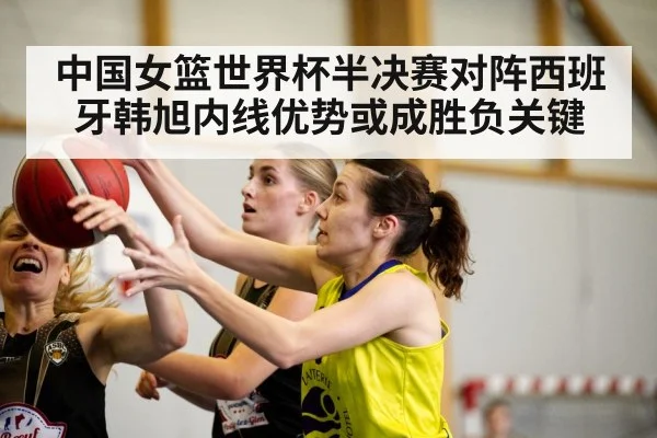 中国女篮世界杯半决赛对阵西班牙韩旭内线优势或成胜负关键